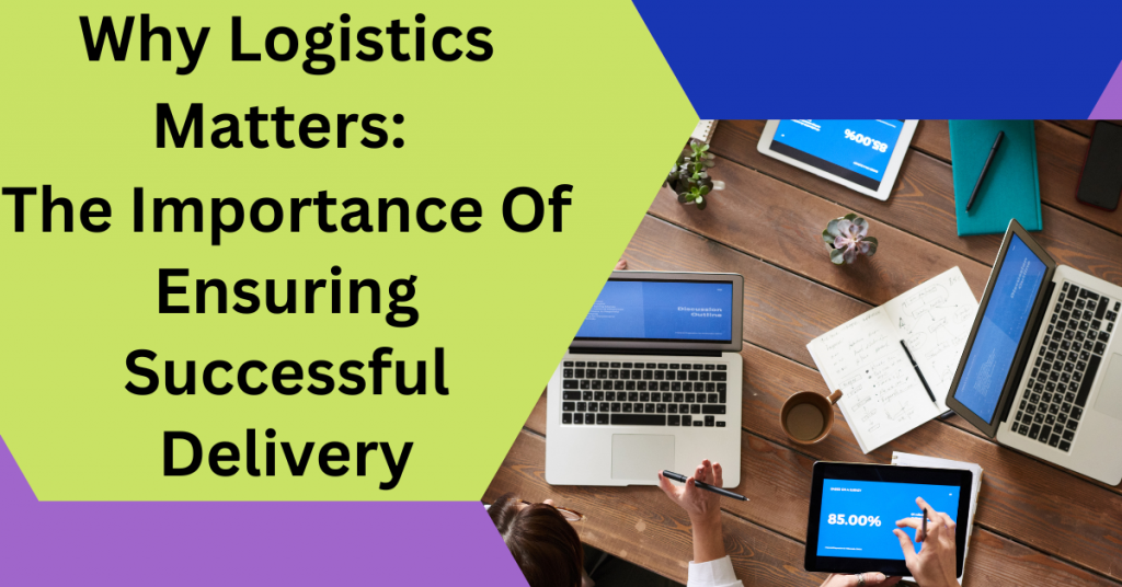 Logistics Matters: The Importance Of Ensuring Successful Delivery